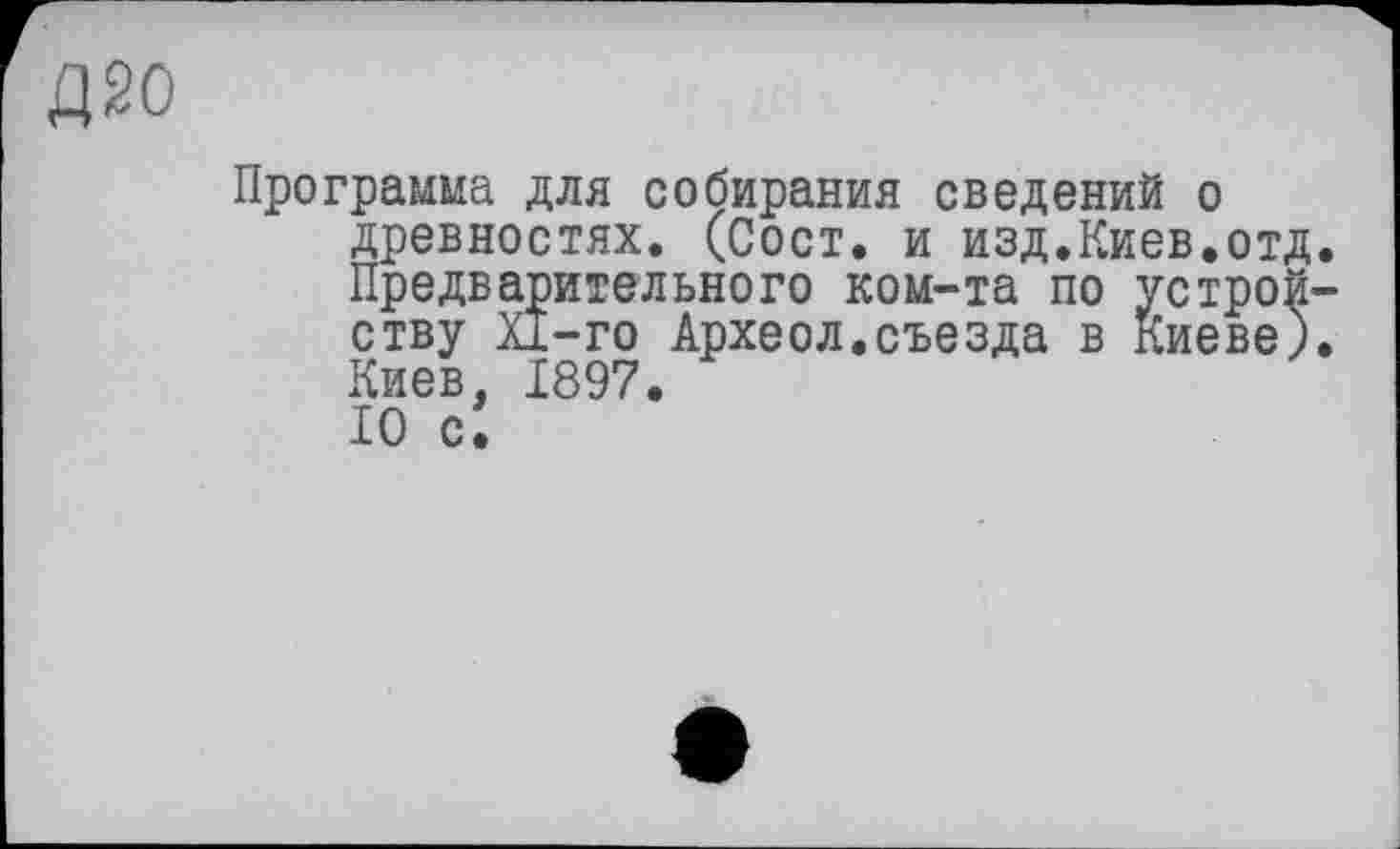 ﻿Д20
Программа для собирания сведений о древностях. (Сост. и изд.Киев.отд. Предварительного ком-та по устройству Xi-го Археол.съезда в Киеве). Киев, 1897.
IO ci